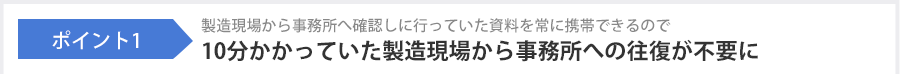 ポイント1 製造現場から事務所へ確認しに行っていた資料を常に携帯できるので10分かかっていた製造現場から事務所への往復が不要に