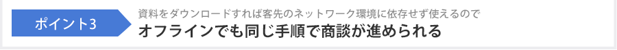 ポイント3 資料をダウンロードすれば客先のネットワーク環境に依存せず使えるのでオフラインでも同じ手順で商談が進められる