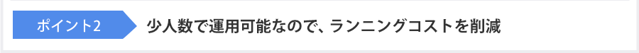 ポイント2 少人数で運用可能なので、ランニングコストを削減