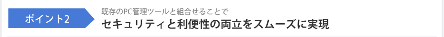 ポイント2 既存のPC管理ツールと組合せることでセキュリティと利便性の両立をスムーズに実現