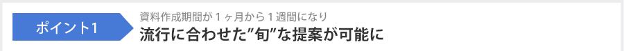 ポイント1 資料作成期間が1ヶ月から1週間になり流行に合わせた”旬”な提案が可能に