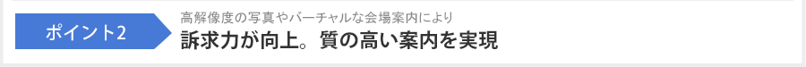 ポイント2 高解像度の写真やバーチャルな会場案内により訴求力が向上。質の高い案内を実現